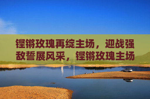 铿锵玫瑰再绽主场，迎战强敌誓展风采，铿锵玫瑰主场迎战强敌誓展风采