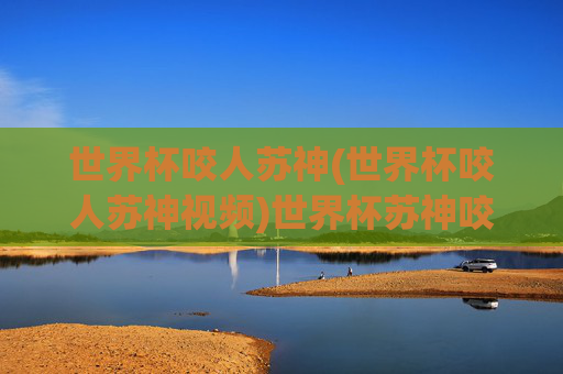 世界杯咬人苏神(世界杯咬人苏神视频)世界杯苏神咬人事件