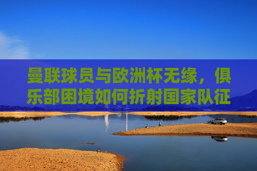 曼联球员与欧洲杯无缘,俱乐部困境如何折射国家队征途?曼联球员缺席欧洲杯,俱乐部困境折射国家队征途
