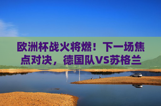 欧洲杯战火将燃！下一场焦点对决，德国队VS苏格兰队，东道主能否奏响凯歌？德国VS苏格兰，欧洲杯东道主能否奏凯歌？