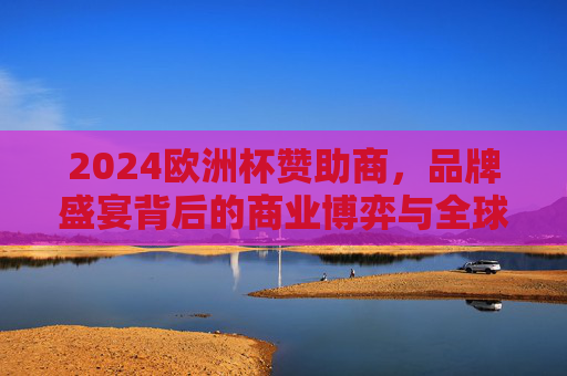 2024欧洲杯赞助商，品牌盛宴背后的商业博弈与全球影响力，2024欧洲杯赞助商，品牌盛宴背后的商业博弈与全球影响力