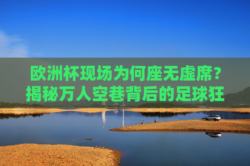 欧洲杯现场为何座无虚席？揭秘万人空巷背后的足球狂热与文化密码，欧洲杯万人空巷，足球狂热与文化密码