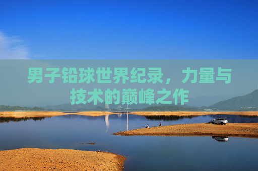 男子铅球世界纪录,力量与技术的巅峰之作
