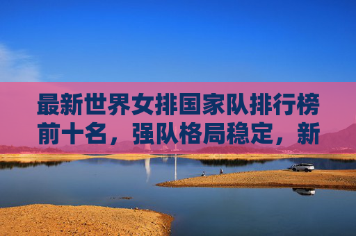 最新世界女排国家队排行榜前十名,强队格局稳定,新势力蓄势待发,最新世界女排前十,强队格局稳定,新势力蓄势待发
