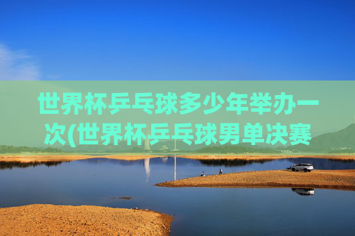 世界杯乒乓球多少年举办一次(世界杯乒乓球男单决赛)