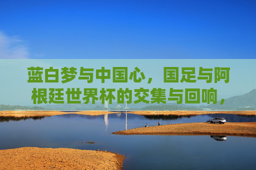 蓝白梦与中国心,国足与阿根廷世界杯的交集与回响,蓝白梦与中国心,国足与阿根廷世界杯的交汇回响