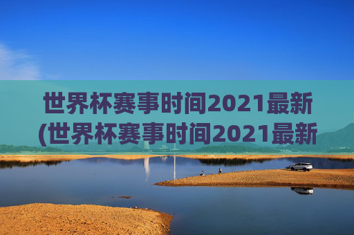 世界杯赛事时间2021最新(世界杯赛事时间2021最新消息)
