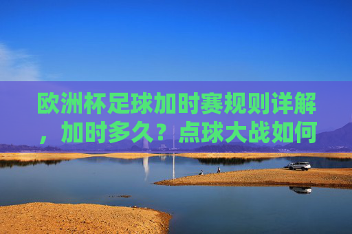 欧洲杯足球加时赛规则详解,加时多久?点球大战如何触发?欧洲杯加时赛规则,时长与点球大战触发条件详解