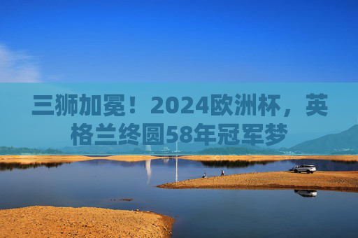 三狮加冕!2024欧洲杯,英格兰终圆58年冠军梦