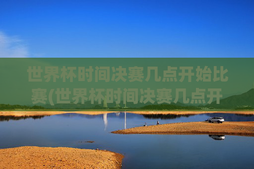 世界杯时间决赛几点开始比赛(世界杯时间决赛几点开始比赛的)