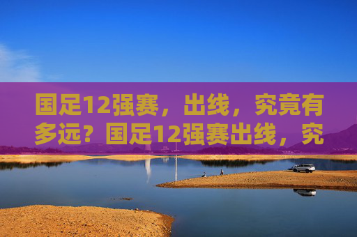 国足12强赛,出线,究竟有多远?国足12强赛出线,究竟多远?