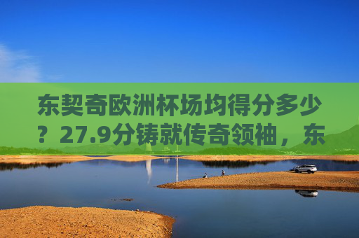 东契奇欧洲杯场均得分多少?27.9分铸就传奇领袖,东契奇欧洲杯场均27.9分铸就传奇领袖