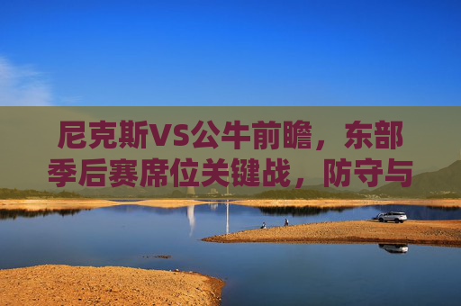尼克斯VS公牛前瞻，东部季后赛席位关键战，防守与进攻的博弈谁能占优？尼克斯VS公牛，东部季后赛席位关键战，攻防博弈占优之争