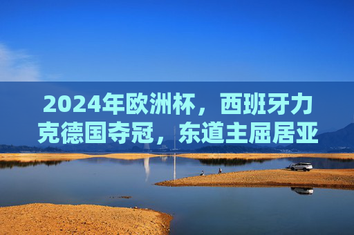 2024年欧洲杯，西班牙力克德国夺冠，东道主屈居亚军，2024欧洲杯西班牙力克德国夺冠 东道主屈居亚军