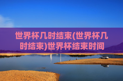 世界杯几时结束(世界杯几时结束)世界杯结束时间