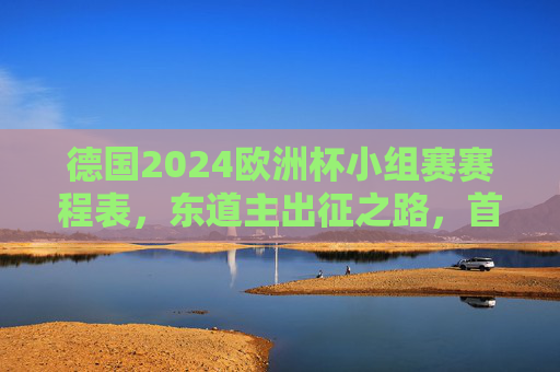 德国2024欧洲杯小组赛赛程表，东道主出征之路，首战迎战苏格兰引关注，德国2024欧洲杯小组赛赛程，东道主出征首战苏格兰引关注