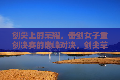 剑尖上的荣耀,击剑女子重剑决赛的巅峰对决,剑尖荣耀,女子重剑巅峰对决