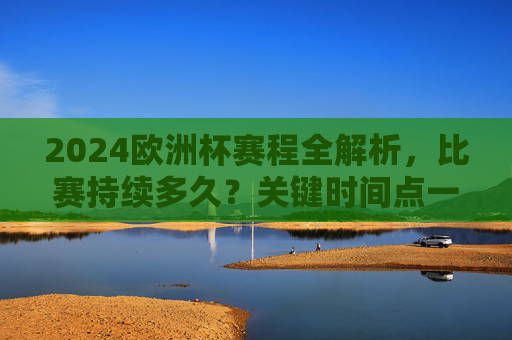 2024欧洲杯赛程全解析，比赛持续多久？关键时间点一览，2024欧洲杯赛程解析，时长与关键时间点一览