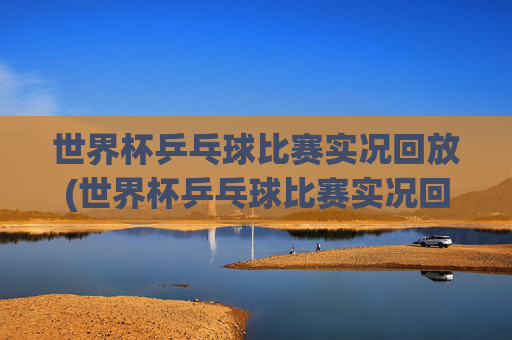 世界杯乒乓球比赛实况回放(世界杯乒乓球比赛实况回放视频)