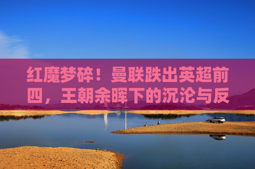 红魔梦碎!曼联跌出英超前四,王朝余晖下的沉沦与反思,红魔梦碎!曼联跌出英超前四,王朝余晖下的沉沦与反思