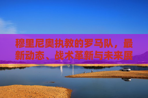 穆里尼奥执教的罗马队，最新动态、战术革新与未来展望，穆里尼奥执教罗马队，最新动态、战术革新与未来展望