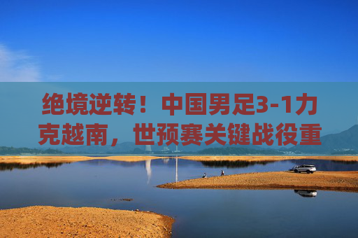 绝境逆转！中国男足3-1力克越南，世预赛关键战役重燃希望，绝境逆转！中国男足3-1力克越南 世预赛关键战重燃希望