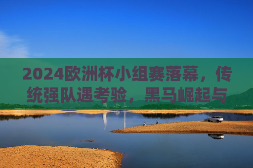 2024欧洲杯小组赛落幕，传统强队遇考验，黑马崛起与战术博弈成焦点，2024欧洲杯小组赛落幕，传统强队承压，黑马崛起与战术博弈成焦点