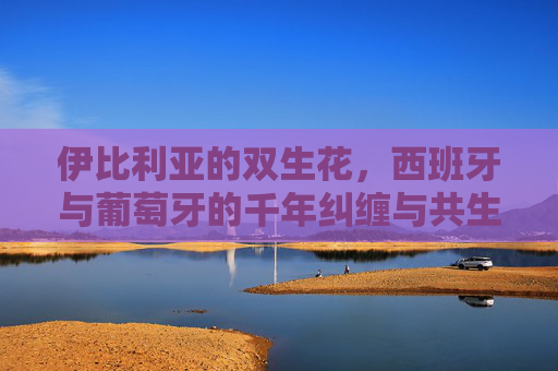 伊比利亚的双生花，西班牙与葡萄牙的千年纠缠与共生，伊比利亚双生花，西葡千年共生纠缠