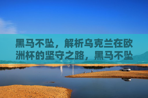 黑马不坠，解析乌克兰在欧洲杯的坚守之路，黑马不坠，乌克兰欧洲杯坚守之路