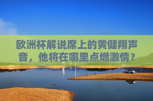 欧洲杯解说席上的黄健翔声音，他将在哪里点燃激情？欧洲杯解说席，黄健翔点燃激情