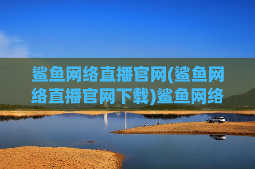 鲨鱼网络直播官网(鲨鱼网络直播官网下载)鲨鱼网络直播官网下载