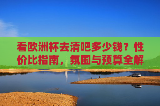 看欧洲杯去清吧多少钱?性价比指南,氛围与预算全解析!看欧洲杯去清吧,性价比、预算与氛围全解析