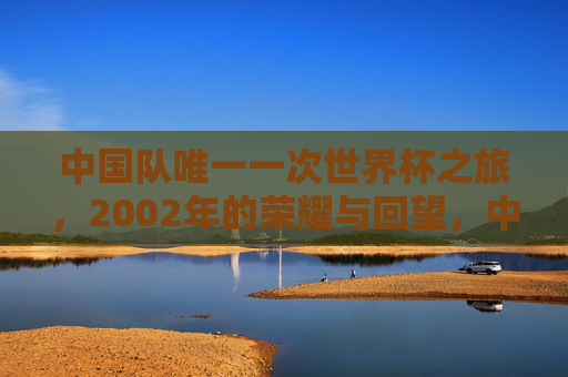 中国队唯一一次世界杯之旅,2002年的荣耀与回望,中国足球唯一世界杯之旅,2002的荣耀与回望
