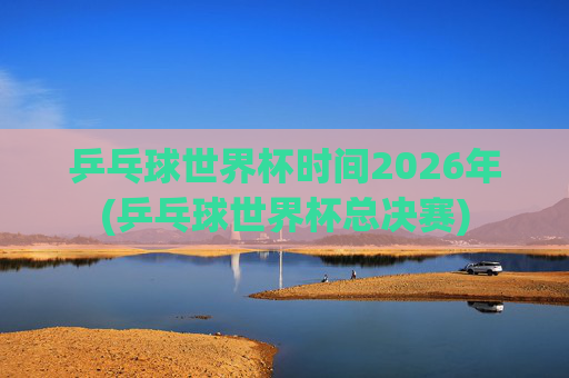乒乓球世界杯时间2026年(乒乓球世界杯总决赛)