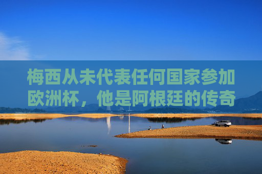 梅西从未代表任何国家参加欧洲杯，他是阿根廷的传奇，世界杯的王者，梅西，阿根廷传奇，世界杯王者，未征欧洲杯