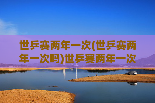 世乒赛两年一次(世乒赛两年一次吗)世乒赛两年一次