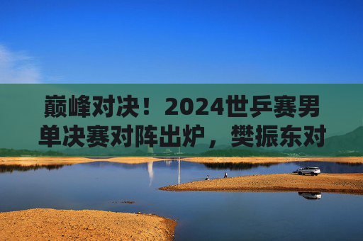 巅峰对决！2024世乒赛男单决赛对阵出炉，樊振东对阵费利克斯·勒布伦，巅峰对决！2024世乒赛男单决赛，樊振东VS费利克斯·勒布伦