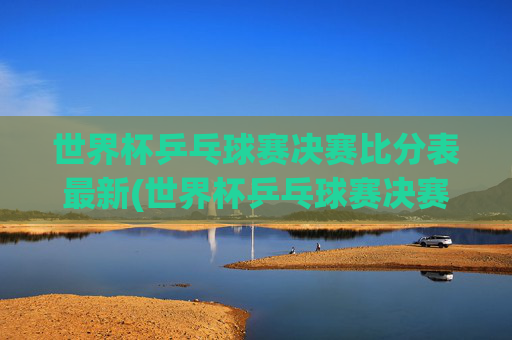 世界杯乒乓球赛决赛比分表最新(世界杯乒乓球赛决赛比分表最新消息)世界杯乒乓球赛决赛比分表最新