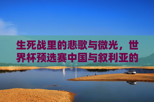 生死战里的悲歌与微光,世界杯预选赛中国与叙利亚的足球宿命,生死战里的悲歌与微光,中叙足球宿命