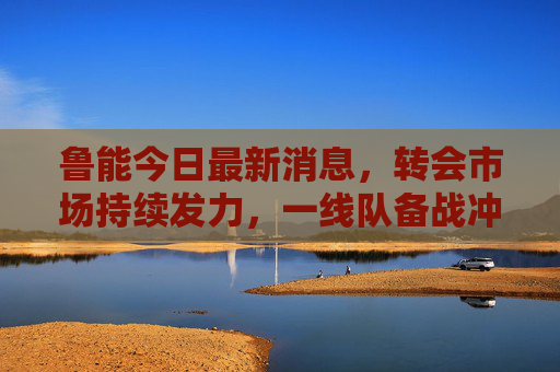 鲁能今日最新消息,转会市场持续发力,一线队备战冲刺,青训小将闪耀赛场