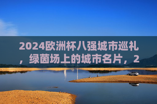 2024欧洲杯八强城市巡礼，绿茵场上的城市名片，2024欧洲杯八强城市巡礼，绿茵场上的城市名片