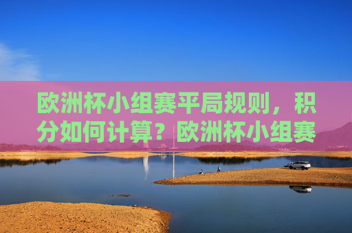 欧洲杯小组赛平局规则,积分如何计算?欧洲杯小组赛平局规则及积分计算