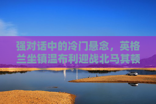 强对话中的冷门悬念,英格兰坐镇温布利迎战北马其顿,欧洲杯预选赛生死战?