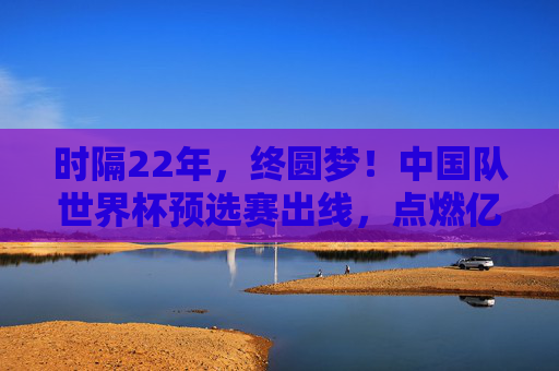 时隔22年,终圆梦!中国队世界杯预选赛出线,点燃亿万球迷希望,22年等待终圆梦!中国队世预赛出线点燃亿万球迷希望
