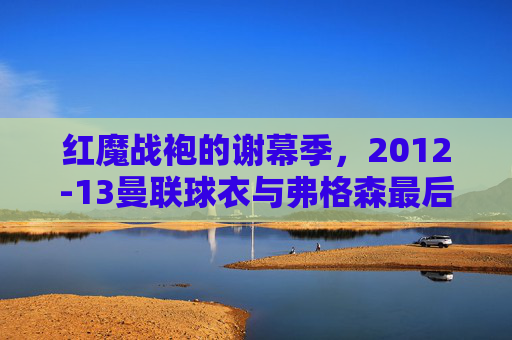 红魔战袍的谢幕季,2012-13曼联球衣与弗格森最后的荣光,红魔战袍谢幕季,2012-13曼联与弗格森最后的荣光
