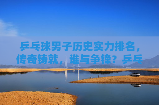 乒乓球男子历史实力排名，传奇铸就，谁与争锋？乒乓球男子历史实力排名，传奇铸就，谁与争锋？