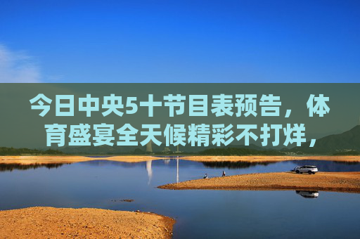 今日中央5十节目表预告,体育盛宴全天候精彩不打烊,中央5今日节目表预告,体育盛宴全天候精彩不打烊