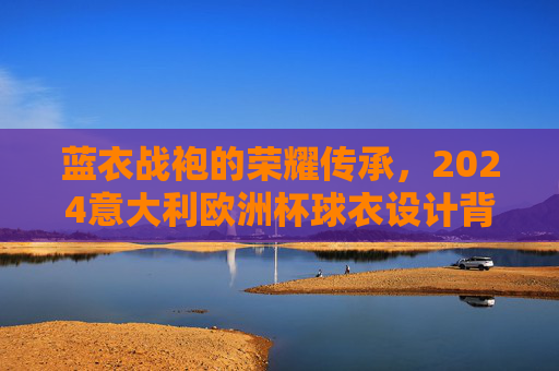 蓝衣战袍的荣耀传承，2024意大利欧洲杯球衣设计背后的故事与期待，蓝衣战袍的荣耀传承，2024意大利欧洲杯球衣设计故事与期待