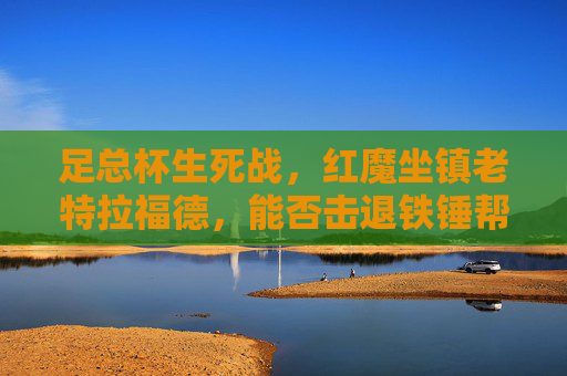足总杯生死战,红魔坐镇老特拉福德,能否击退铁锤帮晋级?