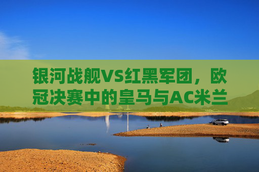 银河战舰VS红黑军团,欧冠决赛中的皇马与AC米兰,一场跨越半个世纪的荣耀对决,银河战舰与红黑军团,欧冠决赛的半世纪荣耀对决